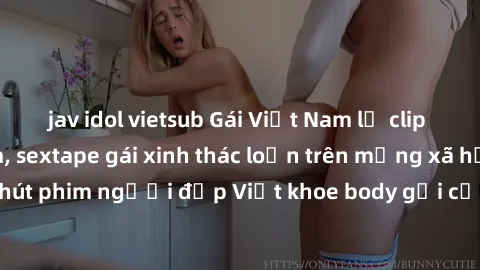 jav idol vietsub Gái Việt Nam lộ clip sex hot nhất năm, sextape gái xinh thác loạn trên mạng xã hội. Hơn 30 phút phim người đẹp Việt khoe body gợi cảm làm dậy sóng cộng đồng mạng.