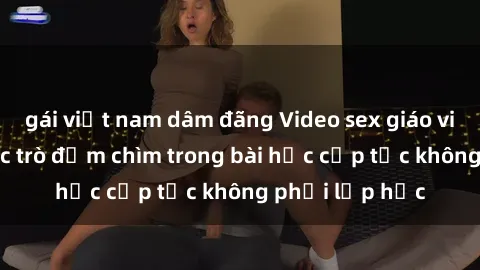 gái việt nam dâm đãng Video sex giáo viên vietsub: học trò đắm chìm trong bài học cấp tốc không phải lớp học
