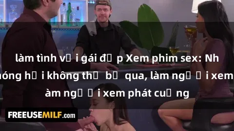 làm tình với gái đẹp Xem phim sex: Những cảnh nóng hổi không thể bỏ qua, làm người xem phát cuồng