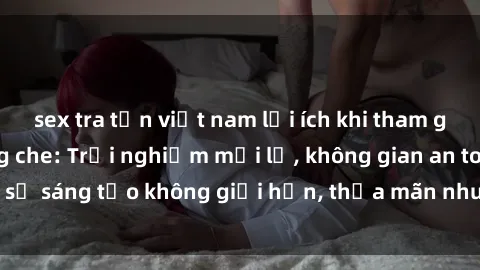 sex tra tấn việt nam lợi ích khi tham gia sex online không che: Trải nghiệm mới lạ, không gian an toàn, sự sáng tạo không giới hạn, thỏa mãn nhu cầu tình dục của bạn.