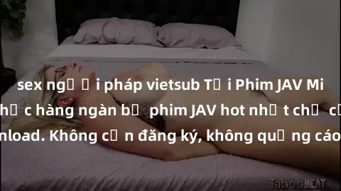 sex người pháp vietsub Tải Phim JAV Miễn Phí - Thưởng thức hàng ngàn bộ phim JAV hot nhất chỉ cần click download. Không cần đăng ký, không quảng cáo - Dễ dàng tải về và xem online!