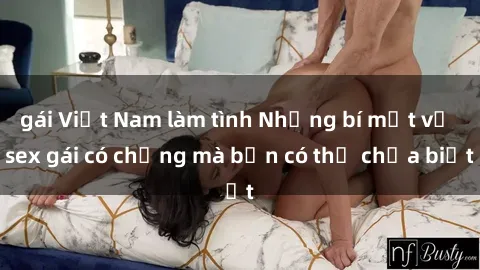 gái Việt Nam làm tình Những bí mật về sex gái có chồng mà bạn có thể chưa biết