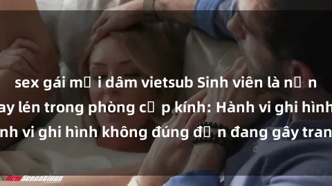 sex gái mại dâm vietsub Sinh viên là nạn nhân của video quay lén trong phòng cấp kính: Hành vi ghi hình không đúng đắn đang gây tranh cãi lớn