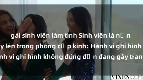 gái sinh viên làm tình Sinh viên là nạn nhân của video quay lén trong phòng cấp kính: Hành vi ghi hình không đúng đắn đang gây tranh cãi lớn