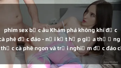phim sex bắc âu Khám phá không khí độc đáo tại sex quán cà phê độc đáo - nơi kết hợp giữa thưởng thức cà phê ngon và trải nghiệm độc đáo của không gian sex shop.