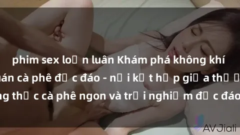 phim sex loạn luân Khám phá không khí độc đáo tại sex quán cà phê độc đáo - nơi kết hợp giữa thưởng thức cà phê ngon và trải nghiệm độc đáo của không gian sex shop.
