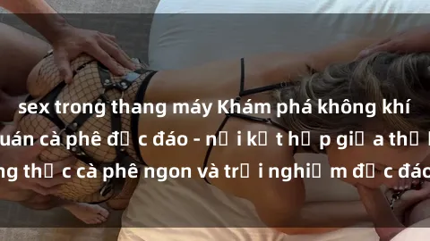 sex trong thang máy Khám phá không khí độc đáo tại sex quán cà phê độc đáo - nơi kết hợp giữa thưởng thức cà phê ngon và trải nghiệm độc đáo của không gian sex shop.