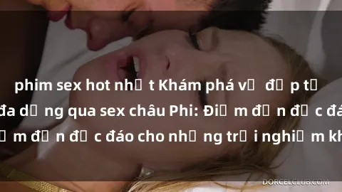 phim sex hot nhất Khám phá vẻ đẹp tự nhiên và văn hóa đa dạng qua sex châu Phi: Điểm đến độc đáo cho những trải nghiệm khó quên