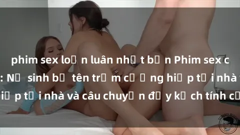 phim sex loạn luân nhật bản Phim sex cưỡng hiếp vietsub: Nữ sinh bị tên trộm cưỡng hiếp tại nhà và câu chuyện đầy kịch tính của vietsub