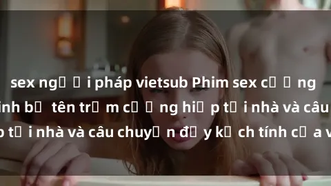 sex người pháp vietsub Phim sex cưỡng hiếp vietsub: Nữ sinh bị tên trộm cưỡng hiếp tại nhà và câu chuyện đầy kịch tính của vietsub