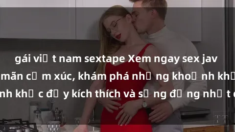 gái việt nam sextape Xem ngay sex jav không che để thỏa mãn cảm xúc, khám phá những khoảnh khắc đầy kích thích và sống động nhất chỉ trong click!