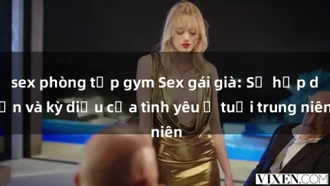 sex phòng tập gym Sex gái già: Sự hấp dẫn và kỳ diệu của tình yêu ở tuổi trung niên