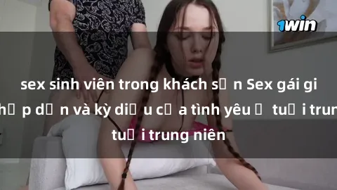 sex sinh viên trong khách sạn Sex gái già: Sự hấp dẫn và kỳ diệu của tình yêu ở tuổi trung niên