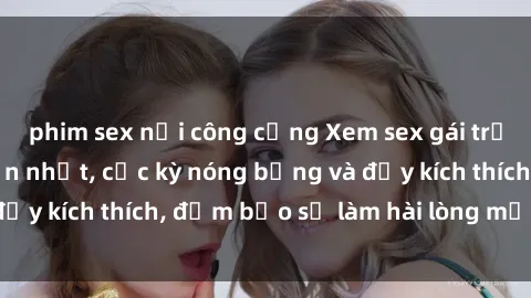 phim sex nơi công cộng Xem sex gái trẻ không che hấp dẫn nhất, cực kỳ nóng bỏng và đầy kích thích, đảm bảo sẽ làm hài lòng mọi người!