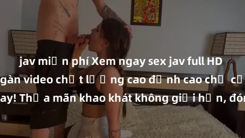 jav miễn phí Xem ngay sex jav full HD miễn phí - Hàng ngàn video chất lượng cao đỉnh cao chỉ cần click vào ngay! Thỏa mãn khao khát không giới hạn, đón chờ những trải nghiệm mới lạ!
