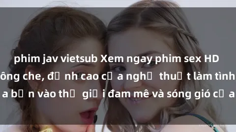 phim jav vietsub Xem ngay phim sex HD chất lượng cao không che, đỉnh cao của nghệ thuật làm tình, đưa bạn vào thế giới đam mê và sóng gió của tình yêu không giới hạn.