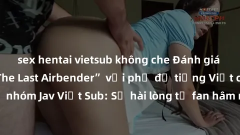 sex hentai vietsub không che Đánh giá bộ phim “Avatar: The Last Airbender” với phụ đề tiếng Việt chuẩn chỉnh từ nhóm Jav Việt Sub: Sự hài lòng từ fan hâm mộ và những điểm đáng chú ý trong bộ phim.