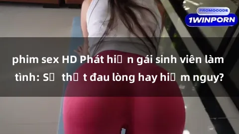 phim sex HD Phát hiện gái sinh viên làm tình: Sự thật đau lòng hay hiểm nguy?