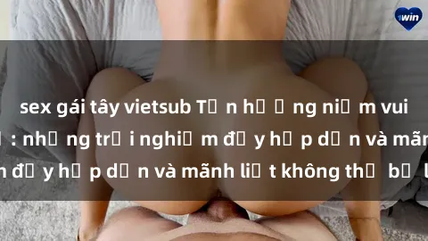 sex gái tây vietsub Tận hưởng niềm vui của sex với gái trẻ: những trải nghiệm đầy hấp dẫn và mãnh liệt không thể bỏ lỡ