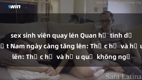 sex sinh viên quay lén Quan hệ tình dục của nữ sinh Việt Nam ngày càng tăng lên: Thực hư và hậu quả không ngờ