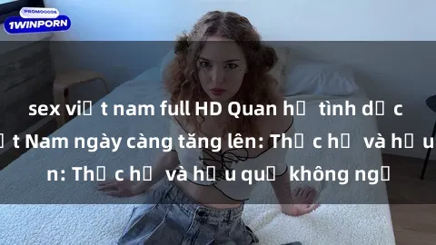 sex việt nam full HD Quan hệ tình dục của nữ sinh Việt Nam ngày càng tăng lên: Thực hư và hậu quả không ngờ