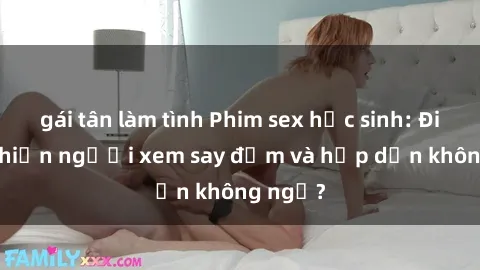 gái tân làm tình Phim sex học sinh: Điều gì khiến người xem say đắm và hấp dẫn không ngờ?