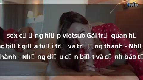 sex cưỡng hiếp vietsub Gái trẻ quan hệ: Mối quan hệ khác biệt giữa tuổi trẻ và trưởng thành - Những điều cần biết và cảnh báo từ chuyên gia
