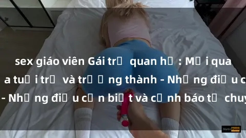 sex giáo viên Gái trẻ quan hệ: Mối quan hệ khác biệt giữa tuổi trẻ và trưởng thành - Những điều cần biết và cảnh báo từ chuyên gia