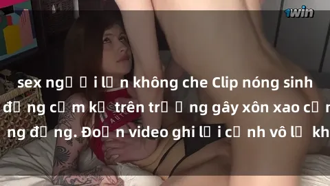 sex người lớn không che Clip nóng sinh viên gây sốc: Hành động cấm kỵ trên trường gây xôn xao cộng đồng. Đoạn video ghi lại cảnh vô lễ khiến dư luận bức xúc.