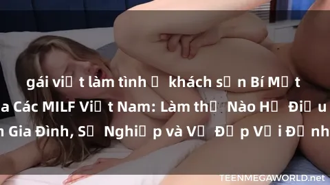 gái việt làm tình ở khách sạn Bí Mật về Cuộc Sống Của Các MILF Việt Nam: Làm thế Nào Họ Điều Hành Gia Đình, Sự Nghiệp và Vẻ Đẹp Với Định Hình Văn Hóa Đương Đại