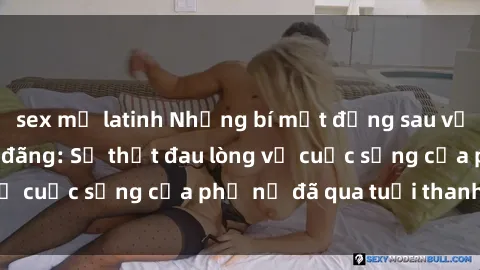 sex mỹ latinh Những bí mật đằng sau vẻ ngoài gái già dâm đãng: Sự thật đau lòng về cuộc sống của phụ nữ đã qua tuổi thanh xuân