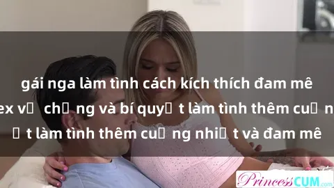 gái nga làm tình cách kích thích đam mê trong hôn nhân: Sex vợ chồng và bí quyết làm tình thêm cuồng nhiệt và đam mê