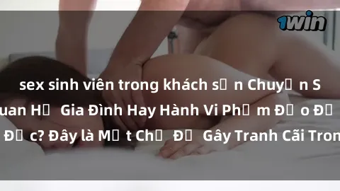 sex sinh viên trong khách sạn Chuyện Sex Ông Cháu: Mối Quan Hệ Gia Đình Hay Hành Vi Phạm Đạo Đức? Đây là Một Chủ Đề Gây Tranh Cãi Trong Xã Hội Hiện Nay.