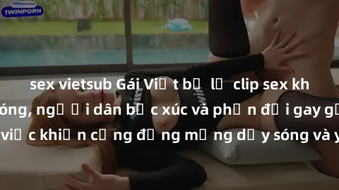 sex vietsub Gái Việt bị lộ clip sex khiến dư luận dậy sóng, người dân bức xúc và phản đối gay gắt. Sự việc khiến cộng đồng mạng dậy sóng và yêu cầu xử lý nghiêm ngặt.