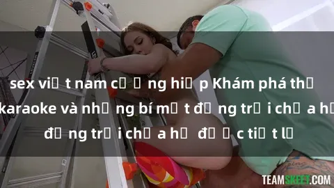 sex việt nam cưỡng hiếp Khám phá thế giới sex quán karaoke và những bí mật động trời chưa hề được tiết lộ