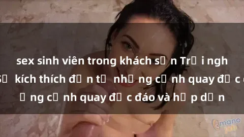 sex sinh viên trong khách sạn Trải nghiệm phim sex : Sự kích thích đến từ những cảnh quay độc đáo và hấp dẫn