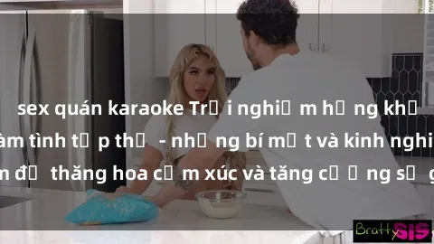 sex quán karaoke Trải nghiệm hứng khởi cùng với việc làm tình tập thể - những bí mật và kinh nghiệm để thăng hoa cảm xúc và tăng cường sự gắn kết trong mối quan hệ