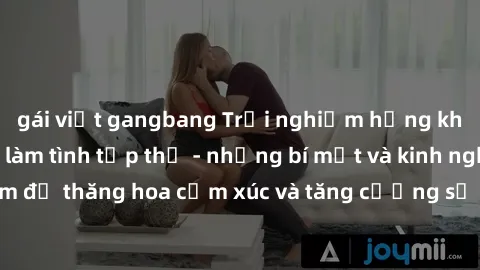 gái việt gangbang Trải nghiệm hứng khởi cùng với việc làm tình tập thể - những bí mật và kinh nghiệm để thăng hoa cảm xúc và tăng cường sự gắn kết trong mối quan hệ