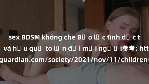 sex BDSM không che Bạo lực tình dục trong nhóm: nguy cơ và hậu quả to lớn đối mọi người参考: https://www.theguardian.com/society/2021/nov/11/children-as-young-as-four-are-being-sexually-abused-by-groups