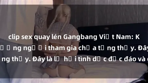 clip sex quay lén Gangbang Việt Nam: Kỷ lục mới với số lượng người tham gia chưa từng thấy. Đây là lễ hội tình dục độc đáo và gây sốc.
