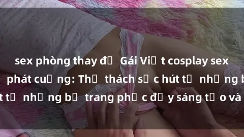 sex phòng thay đồ Gái Việt cosplay sexy khiến fan hâm mộ phát cuồng: Thử thách sức hút từ những bộ trang phục đầy sáng tạo và quyến rũ!