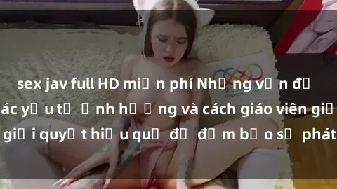 sex jav full HD miễn phí Những vấn đề về sex học sinh: Các yếu tố ảnh hưởng và cách giáo viên giải quyết hiệu quả để đảm bảo sự phát triển toàn diện.