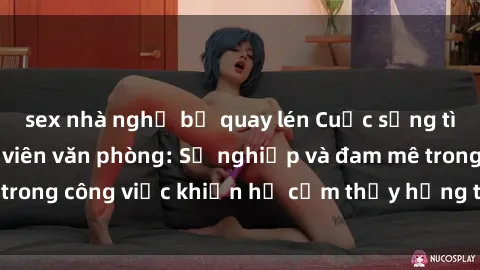 sex nhà nghỉ bị quay lén Cuộc sống tình dục của nhân viên văn phòng: Sự nghiệp và đam mê trong công việc khiến họ cảm thấy hứng thú với tình dục?