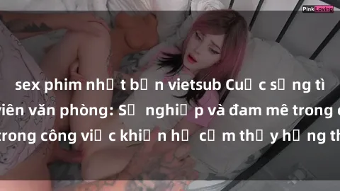 sex phim nhật bản vietsub Cuộc sống tình dục của nhân viên văn phòng: Sự nghiệp và đam mê trong công việc khiến họ cảm thấy hứng thú với tình dục?