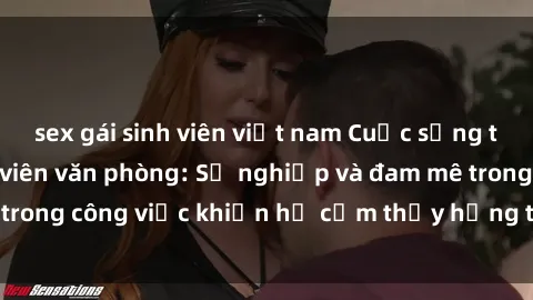 sex gái sinh viên việt nam Cuộc sống tình dục của nhân viên văn phòng: Sự nghiệp và đam mê trong công việc khiến họ cảm thấy hứng thú với tình dục?
