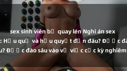 sex sinh viên bị quay lén Nghi án sex nhân viên nhà hàng: Hậu quả và hậu quyết đến đâu? Được đào sâu vào vụ việc cực kỳ nghiêm trọng này.