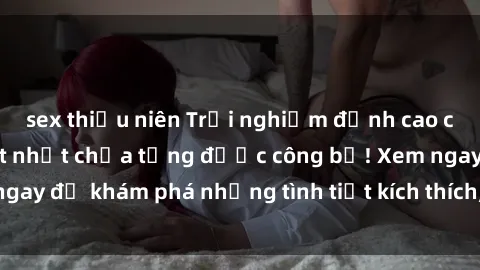 sex thiếu niên Trải nghiệm đỉnh cao cùng phim sex Mỹ hot nhất chưa từng được công bố! Xem ngay để khám phá những tình tiết kích thích, cảnh nóng bỏng!